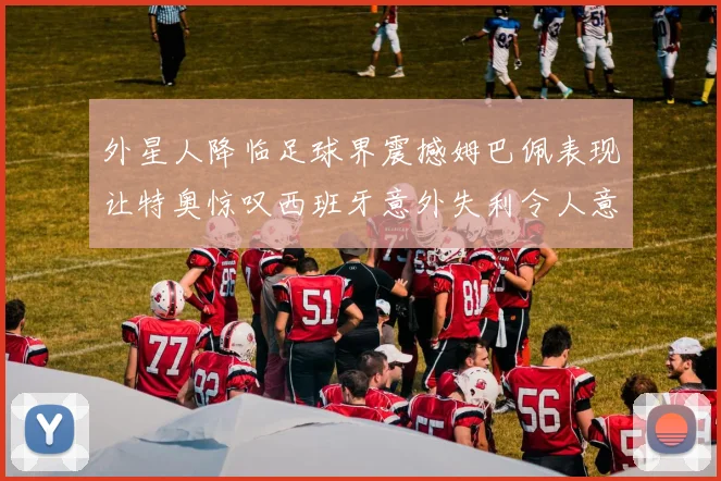 外星人降临足球界震撼姆巴佩表现让特奥惊叹西班牙意外失利令人意外