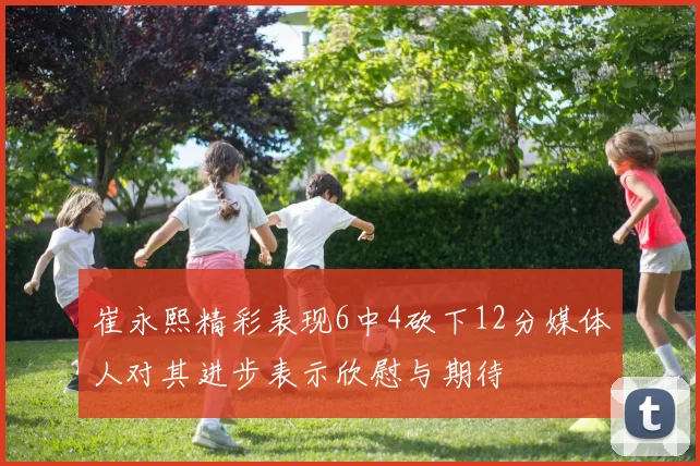 崔永熙精彩表现6中4砍下12分媒体人对其进步表示欣慰与期待