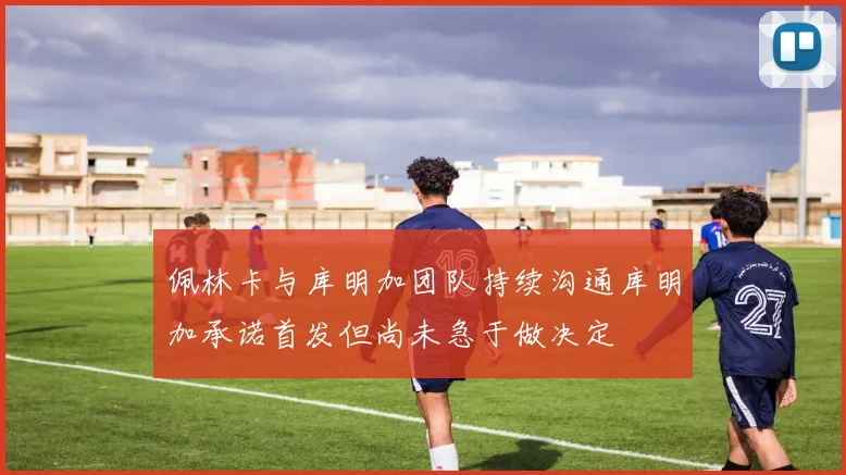 佩林卡与库明加团队持续沟通库明加承诺首发但尚未急于做决定