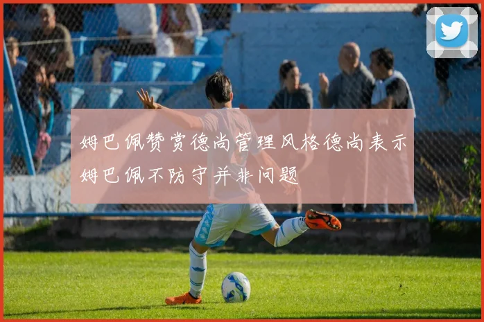 姆巴佩赞赏德尚管理风格德尚表示姆巴佩不防守并非问题