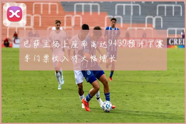 巴萨主场上座率高达9439预计下赛季门票收入将大幅增长