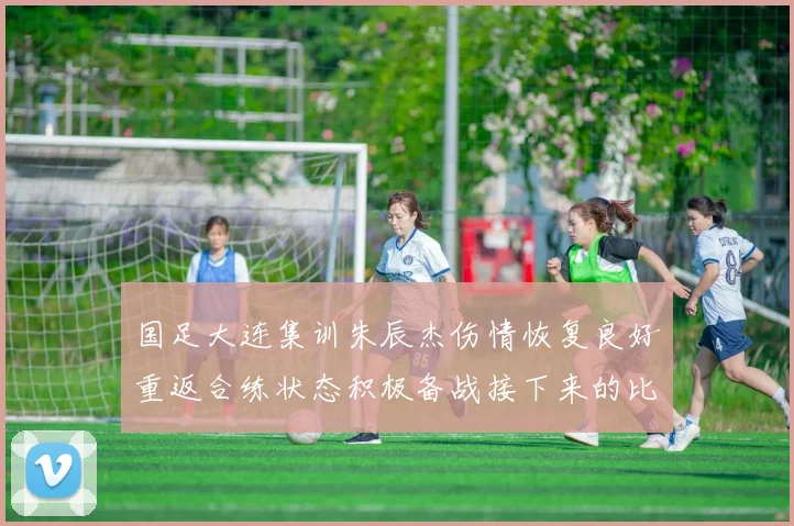 国足大连集训朱辰杰伤情恢复良好重返合练状态积极备战接下来的比赛