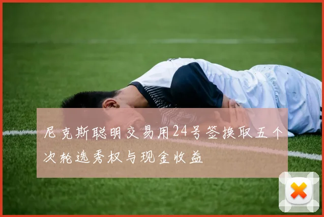 尼克斯聪明交易用24号签换取五个次轮选秀权与现金收益