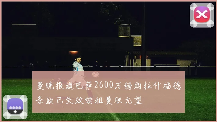 曼晚报道巴萨2600万镑购拉什福德条款已失效续租曼联无望