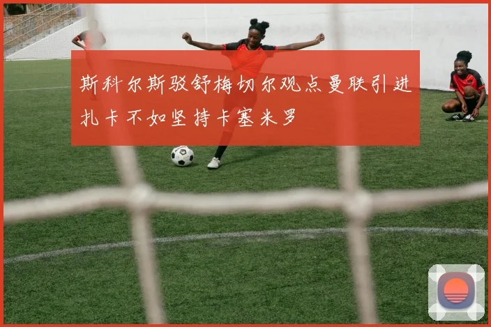斯科尔斯驳舒梅切尔观点曼联引进扎卡不如坚持卡塞米罗
