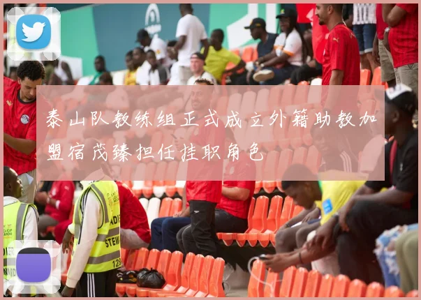 泰山队教练组正式成立外籍助教加盟宿茂臻担任挂职角色