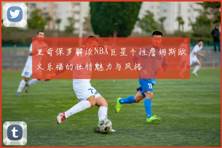 里奇保罗解读NBA巨星个性詹姆斯欧文乐福的独特魅力与风格