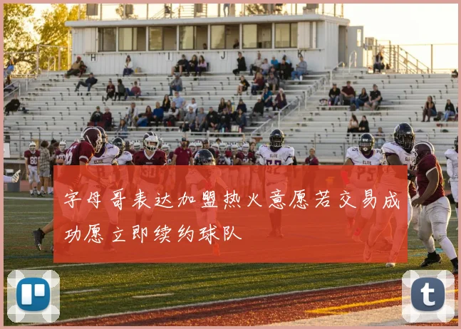字母哥表达加盟热火意愿若交易成功愿立即续约球队