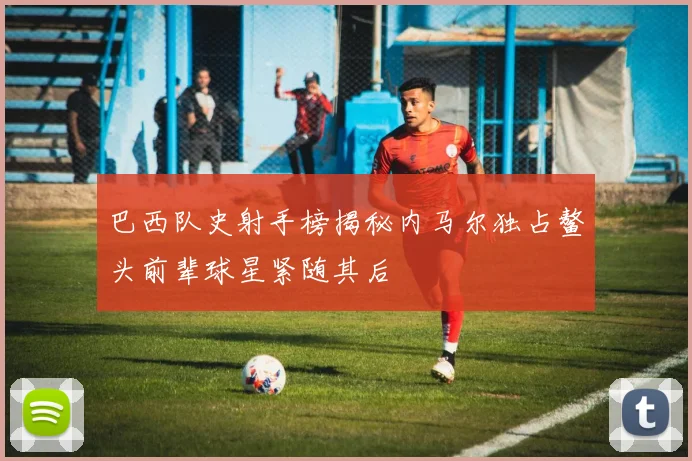 巴西队史射手榜揭秘内马尔独占鳌头前辈球星紧随其后