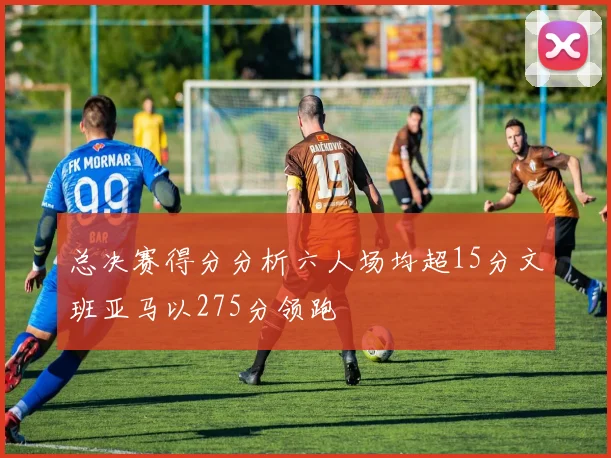 总决赛得分分析六人场均超15分文班亚马以275分领跑