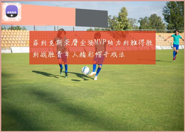 菲利克斯荣膺全场MVP助力利雅得胜利战胜青年人精彩帽子戏法