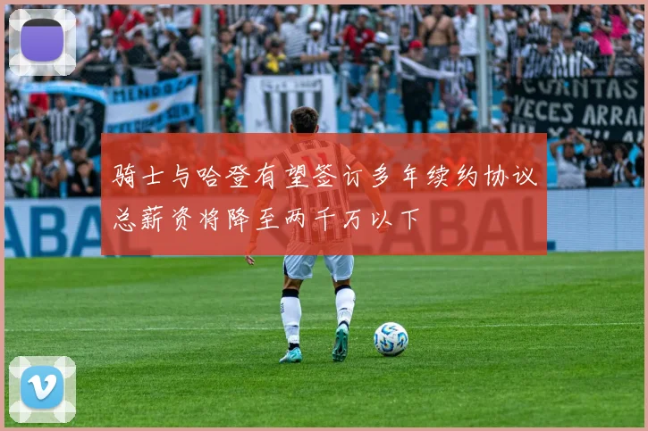 骑士与哈登有望签订多年续约协议总薪资将降至两千万以下