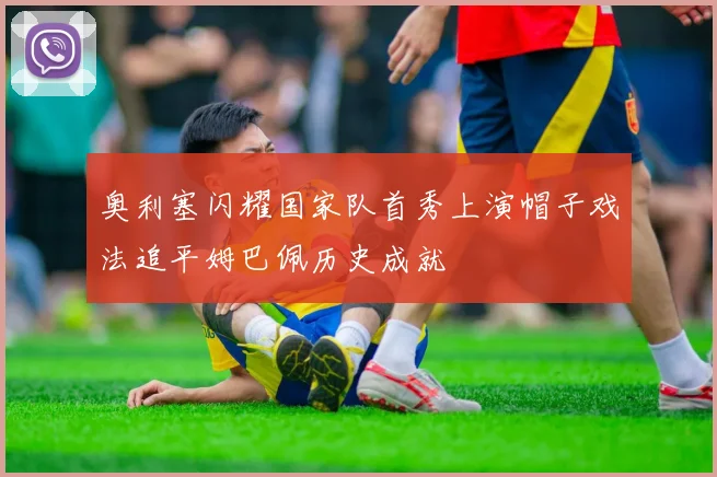 奥利塞闪耀国家队首秀上演帽子戏法追平姆巴佩历史成就