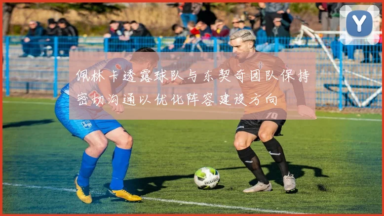 佩林卡透露球队与东契奇团队保持密切沟通以优化阵容建设方向