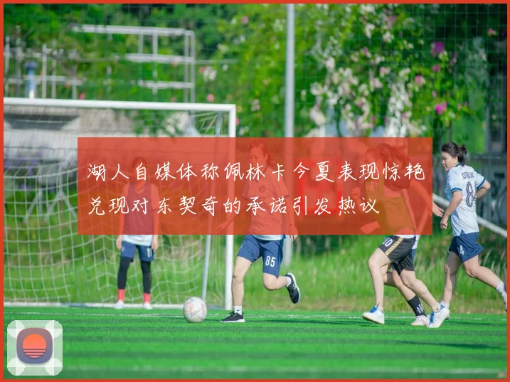 湖人自媒体称佩林卡今夏表现惊艳兑现对东契奇的承诺引发热议