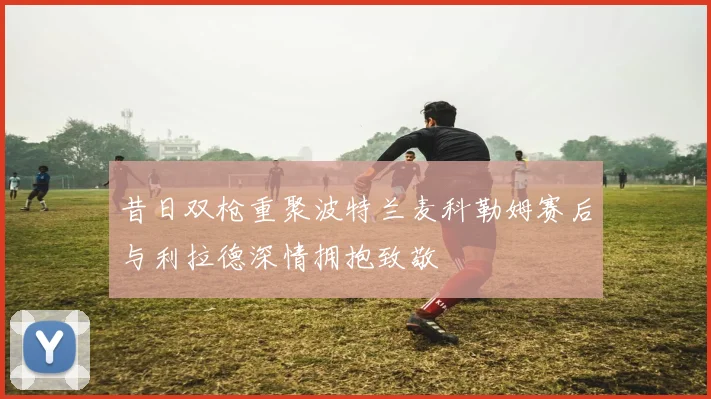 昔日双枪重聚波特兰麦科勒姆赛后与利拉德深情拥抱致敬