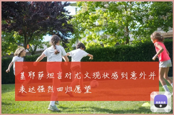 基耶萨坦言对尤文现状感到意外并表达强烈回归愿望