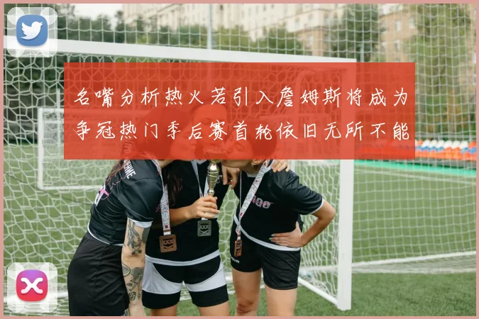 名嘴分析热火若引入詹姆斯将成为争冠热门季后赛首轮依旧无所不能