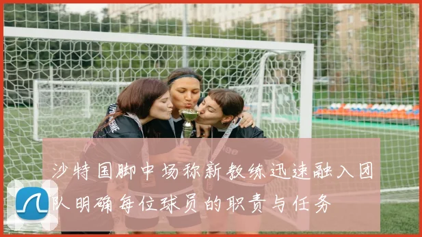 沙特国脚中场称新教练迅速融入团队明确每位球员的职责与任务