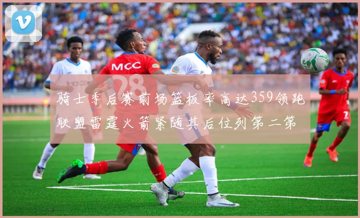 骑士季后赛前场篮板率高达359领跑联盟雷霆火箭紧随其后位列第二第三