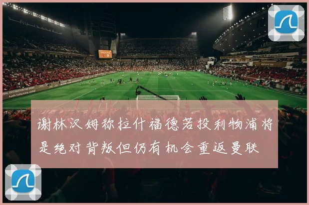 谢林汉姆称拉什福德若投利物浦将是绝对背叛但仍有机会重返曼联