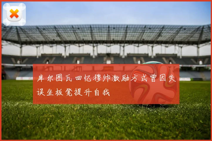 库尔图瓦回忆穆帅激励方式曾因失误坐板凳提升自我