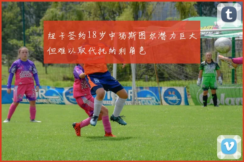纽卡签约18岁中场斯图尔潜力巨大但难以取代托纳利角色