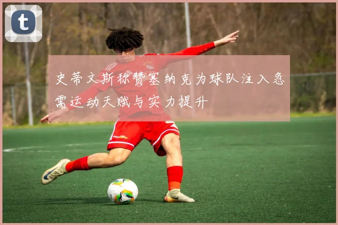 史蒂文斯称赞塞纳克为球队注入急需运动天赋与实力提升