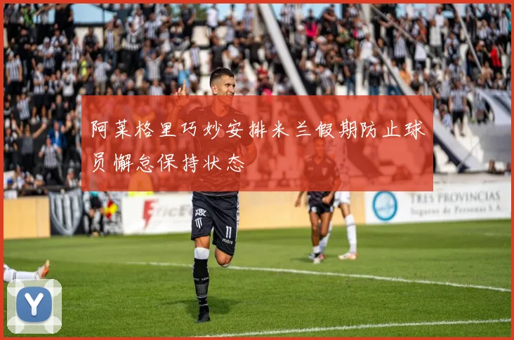阿莱格里巧妙安排米兰假期防止球员懈怠保持状态