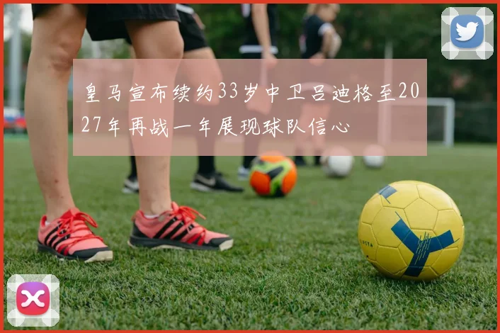 皇马宣布续约33岁中卫吕迪格至2027年再战一年展现球队信心